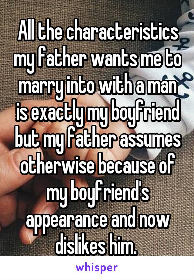 All the characteristics my father wants me to marry into with a man is exactly my boyfriend but my father assumes otherwise because of my boyfriend's appearance and now dislikes him. 