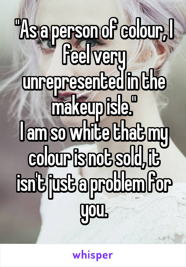 "As a person of colour, I feel very unrepresented in the makeup isle."
I am so white that my colour is not sold, it isn't just a problem for you.
