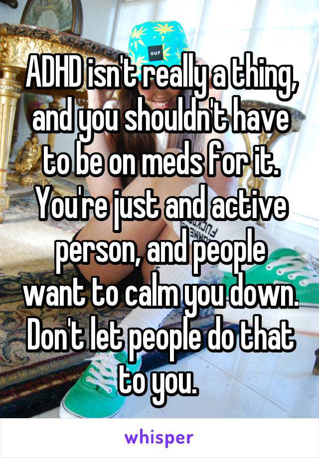 ADHD isn't really a thing, and you shouldn't have to be on meds for it. You're just and active person, and people want to calm you down. Don't let people do that to you. 