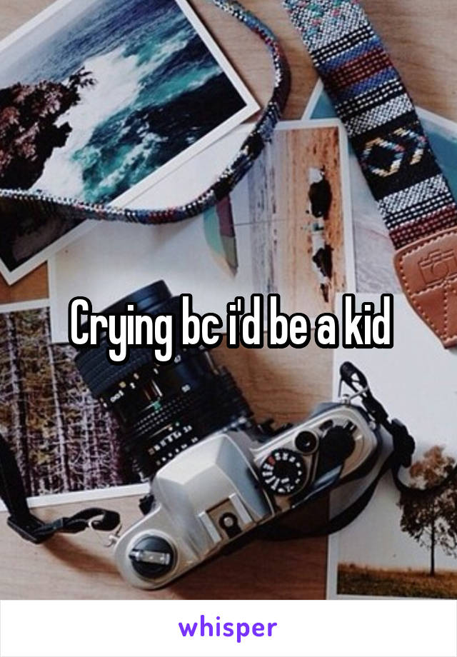 Crying bc i'd be a kid