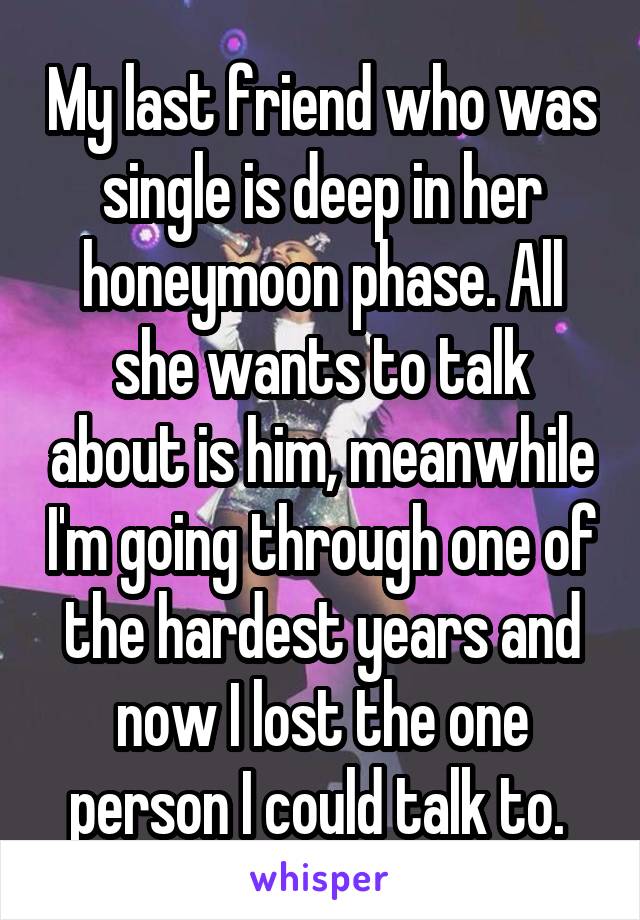 My last friend who was single is deep in her honeymoon phase. All she wants to talk about is him, meanwhile I'm going through one of the hardest years and now I lost the one person I could talk to. 