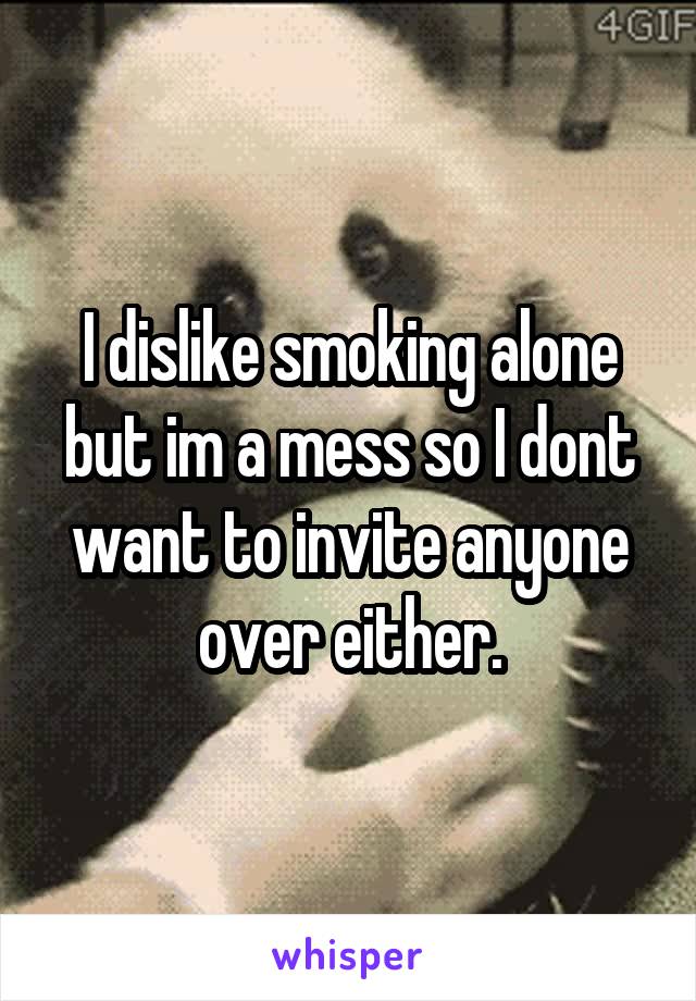 I dislike smoking alone but im a mess so I dont want to invite anyone over either.