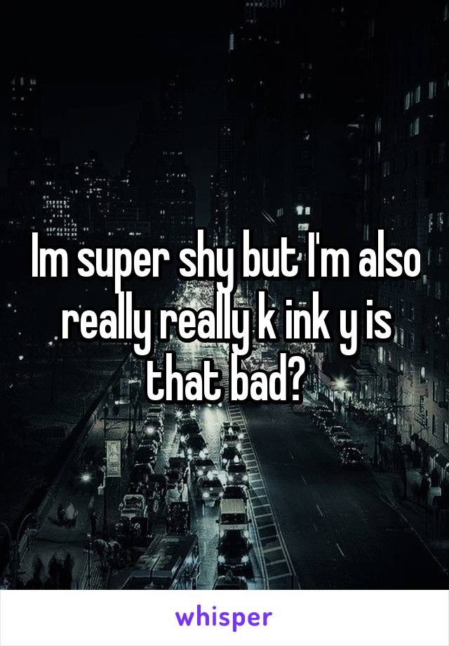 Im super shy but I'm also really really k ink y is that bad?