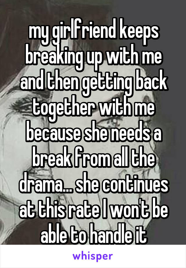 my girlfriend keeps breaking up with me and then getting back together with me because she needs a break from all the drama... she continues at this rate I won't be able to handle it