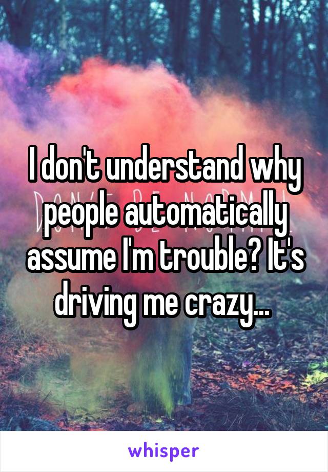 I don't understand why people automatically assume I'm trouble? It's driving me crazy... 