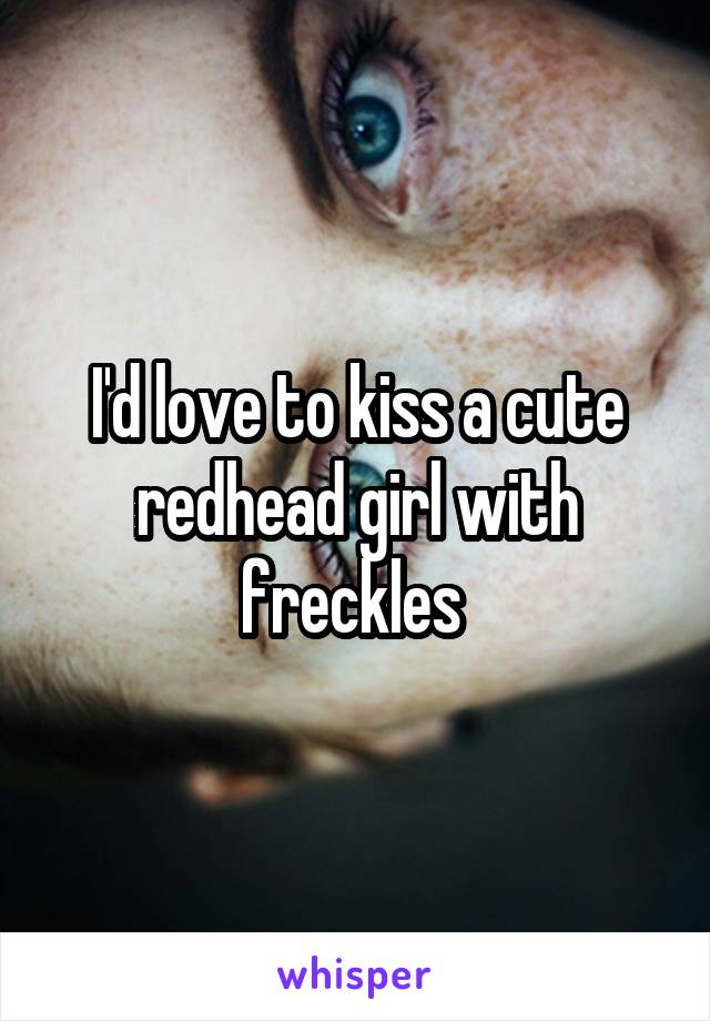 I'd love to kiss a cute redhead girl with freckles 