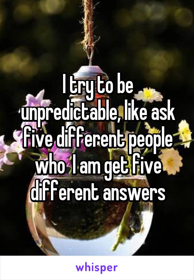 I try to be unpredictable, like ask five different people who  I am get five different answers