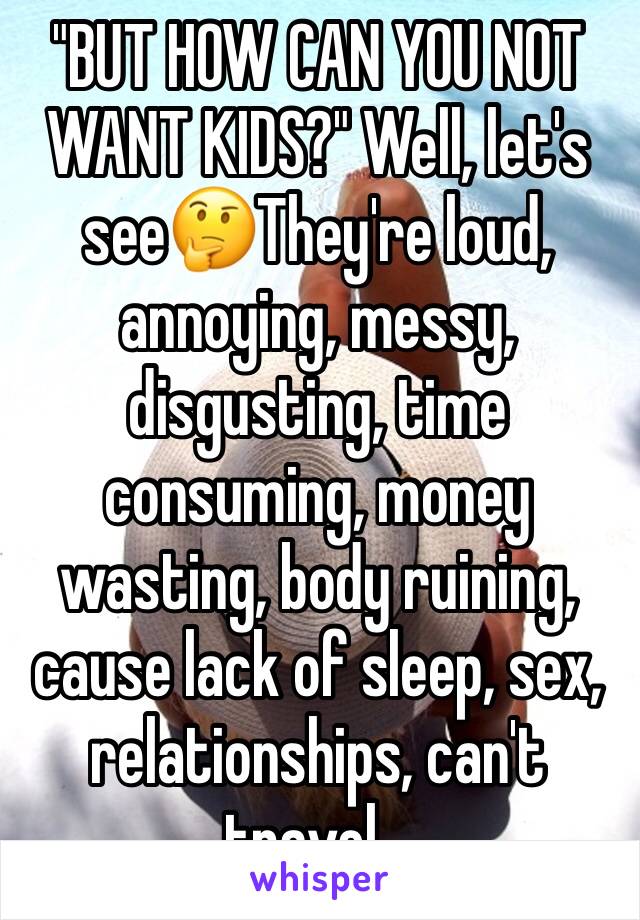 "BUT HOW CAN YOU NOT WANT KIDS?" Well, let's see🤔They're loud, annoying, messy, disgusting, time consuming, money wasting, body ruining, cause lack of sleep, sex, relationships, can't travel...