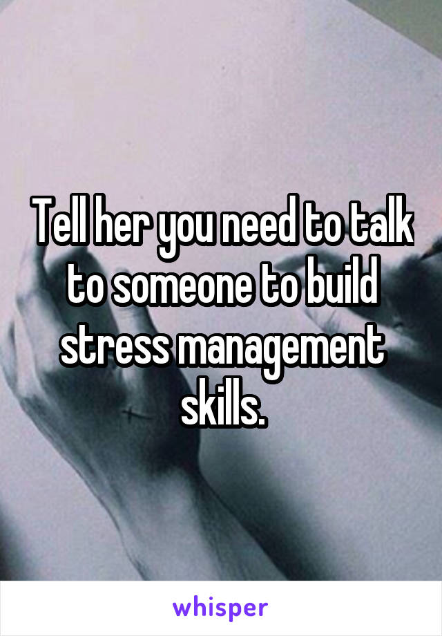 Tell her you need to talk to someone to build stress management skills.