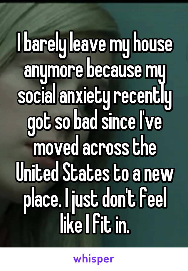 I barely leave my house anymore because my social anxiety recently got so bad since I've moved across the United States to a new place. I just don't feel like I fit in.