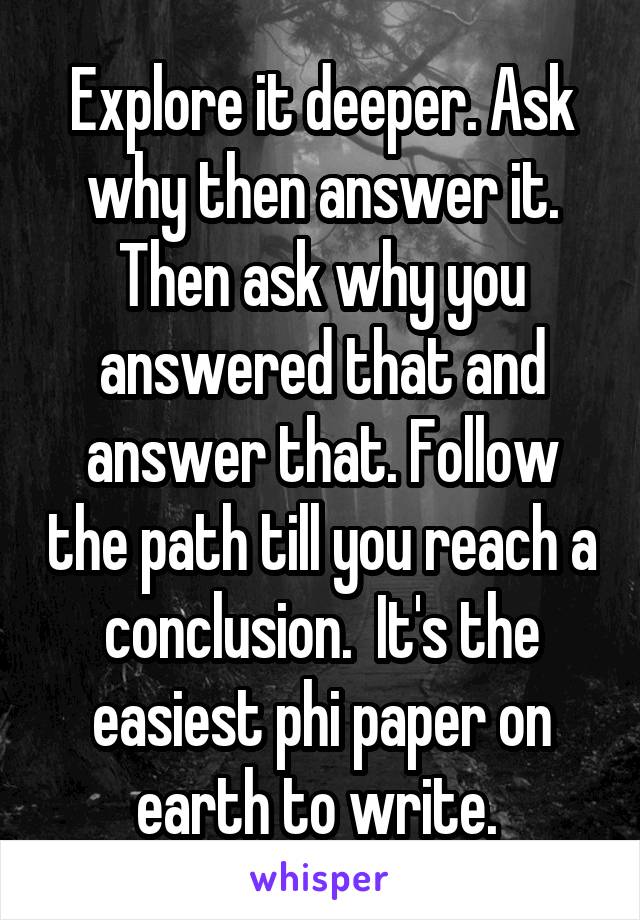 Explore it deeper. Ask why then answer it. Then ask why you answered that and answer that. Follow the path till you reach a conclusion.  It's the easiest phi paper on earth to write. 