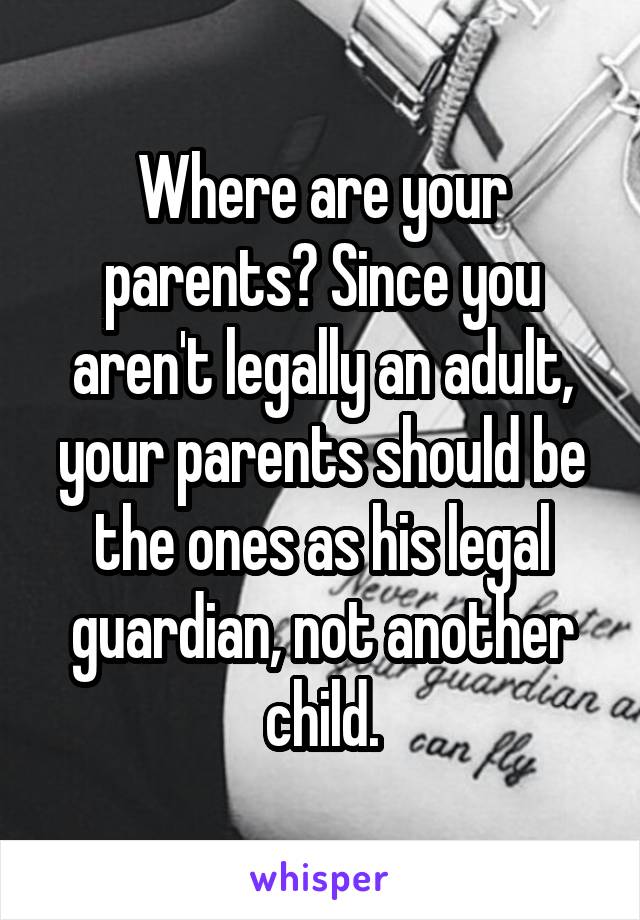 Where are your parents? Since you aren't legally an adult, your parents should be the ones as his legal guardian, not another child.