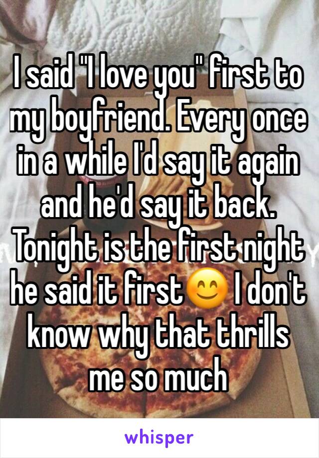 I said "I love you" first to my boyfriend. Every once in a while I'd say it again and he'd say it back. Tonight is the first night he said it first😊 I don't know why that thrills me so much
