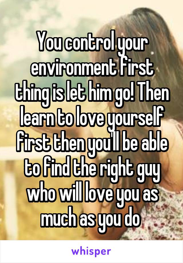 You control your environment first thing is let him go! Then learn to love yourself first then you'll be able to find the right guy who will love you as much as you do 