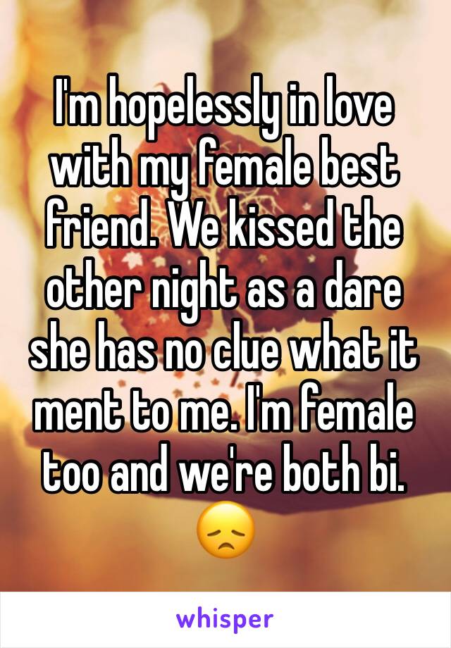 I'm hopelessly in love with my female best friend. We kissed the other night as a dare she has no clue what it ment to me. I'm female too and we're both bi. 😞