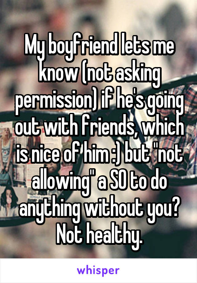 My boyfriend lets me know (not asking permission) if he's going out with friends, which is nice of him :) but "not allowing" a SO to do anything without you? Not healthy.