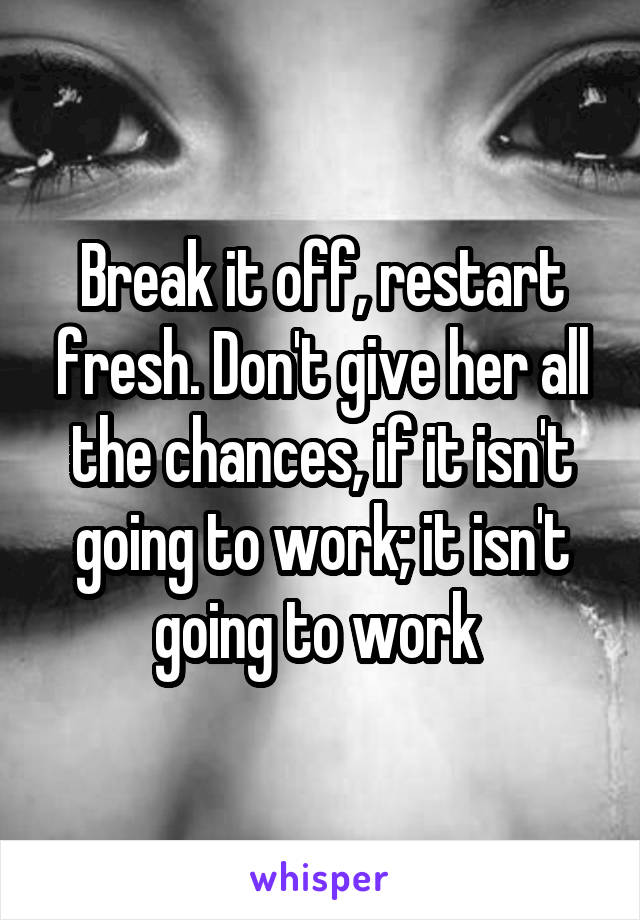 Break it off, restart fresh. Don't give her all the chances, if it isn't going to work; it isn't going to work 