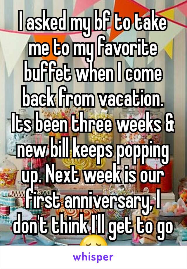 I asked my bf to take me to my favorite buffet when I come back from vacation. Its been three weeks & new bill keeps popping up. Next week is our first anniversary, I don't think I'll get to go 😞