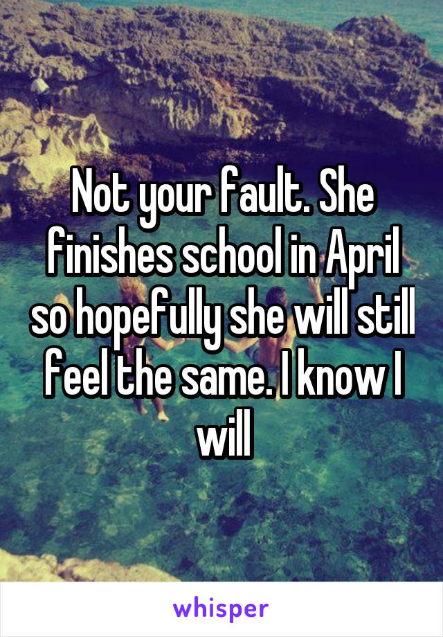 Not your fault. She finishes school in April so hopefully she will still feel the same. I know I will