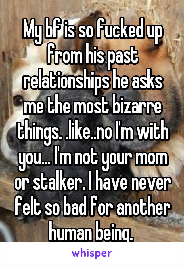 My bf is so fucked up from his past relationships he asks me the most bizarre things. .like..no I'm with you... I'm not your mom or stalker. I have never felt so bad for another human being. 