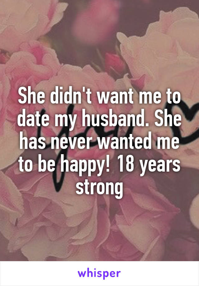 She didn't want me to date my husband. She has never wanted me to be happy! 18 years strong