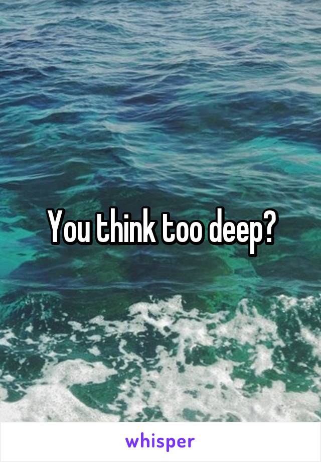 You think too deep?
