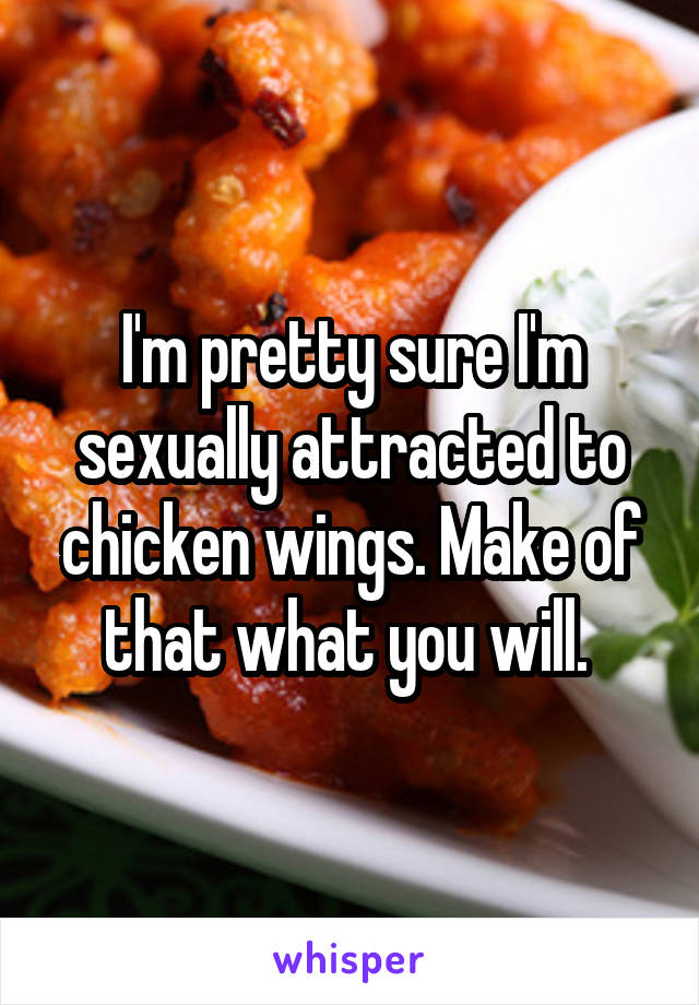 I'm pretty sure I'm sexually attracted to chicken wings. Make of that what you will. 