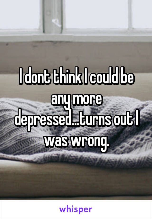 I dont think I could be any more depressed...turns out I was wrong.