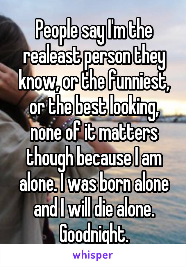 People say I'm the realeast person they know, or the funniest, or the best looking, none of it matters though because I am alone. I was born alone and I will die alone. Goodnight.