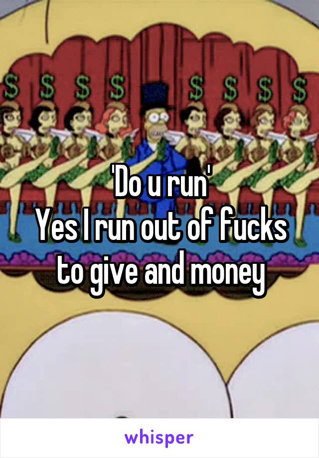 'Do u run'
Yes I run out of fucks to give and money