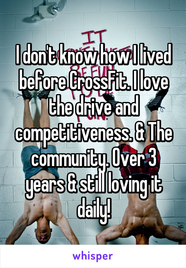 I don't know how I lived before CrossFit. I love the drive and competitiveness. & The community. Over 3 years & still loving it daily!