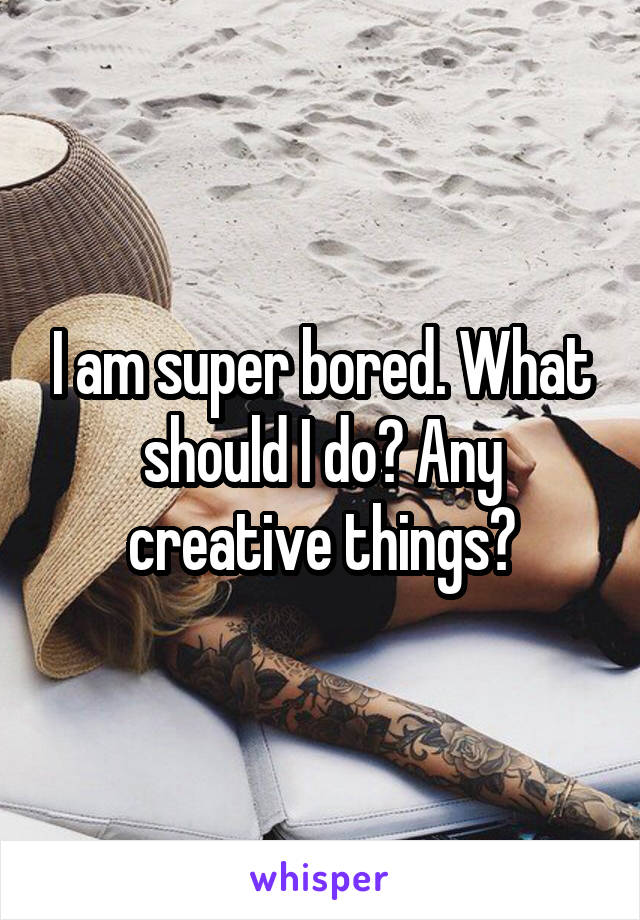 I am super bored. What should I do? Any creative things?