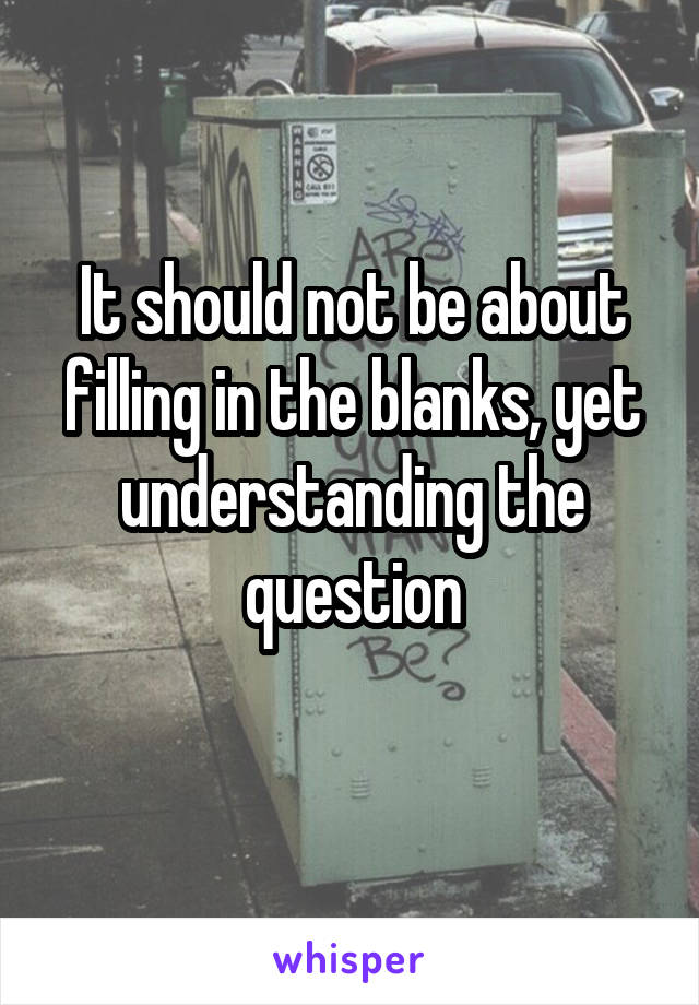 It should not be about filling in the blanks, yet understanding the question
