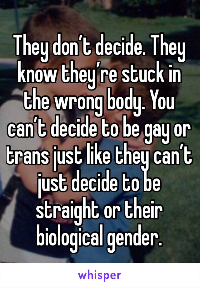 They don’t decide. They know they’re stuck in the wrong body. You can’t decide to be gay or trans just like they can’t just decide to be straight or their biological gender.