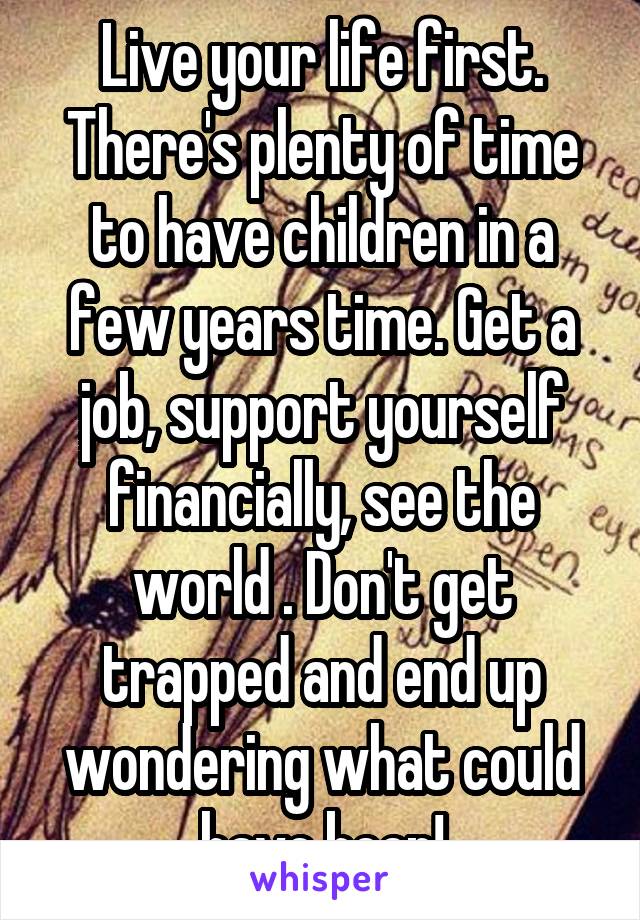 Live your life first. There's plenty of time to have children in a few years time. Get a job, support yourself financially, see the world . Don't get trapped and end up wondering what could have been!