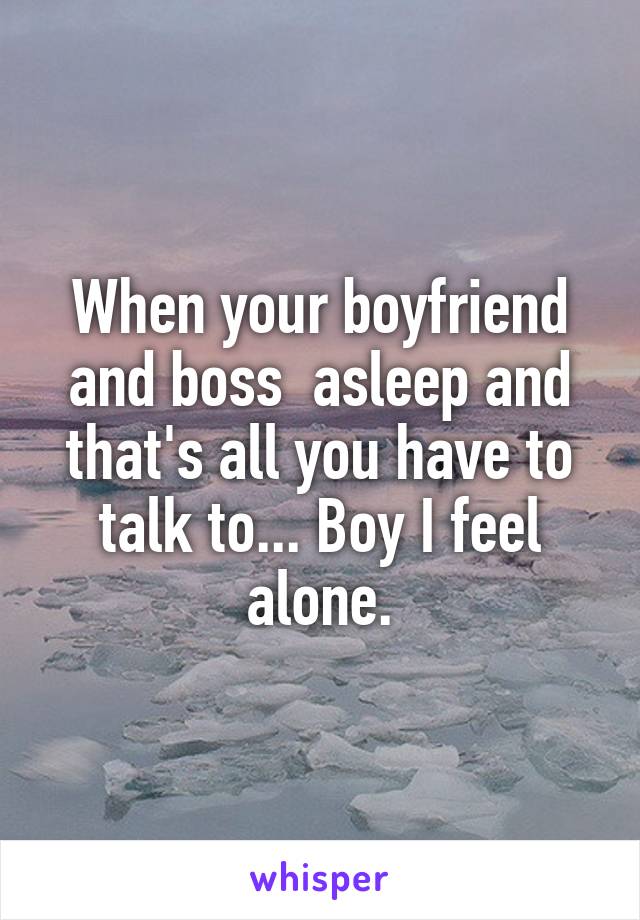 When your boyfriend and boss  asleep and that's all you have to talk to... Boy I feel alone.