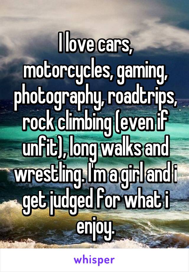 I love cars, motorcycles, gaming, photography, roadtrips, rock climbing (even if unfit), long walks and wrestling. I'm a girl and i get judged for what i enjoy.