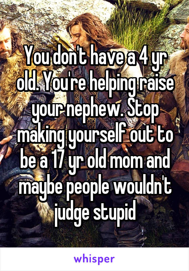 You don't have a 4 yr old. You're helping raise your nephew. Stop making yourself out to be a 17 yr old mom and maybe people wouldn't judge stupid