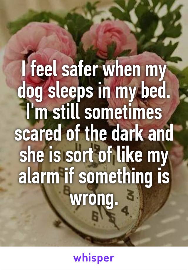 I feel safer when my dog sleeps in my bed. I'm still sometimes scared of the dark and she is sort of like my alarm if something is wrong.