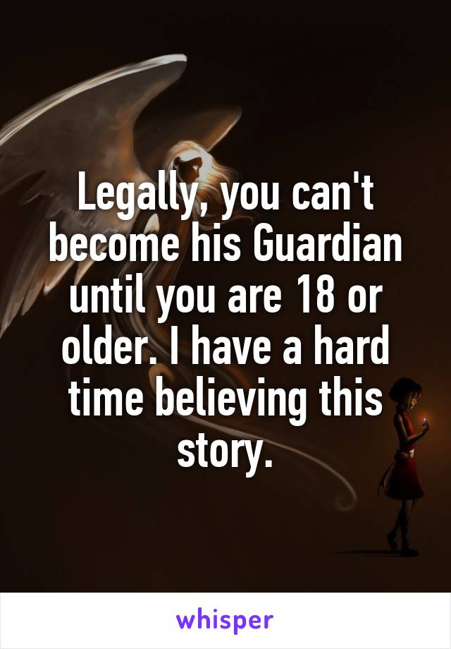 Legally, you can't become his Guardian until you are 18 or older. I have a hard time believing this story.