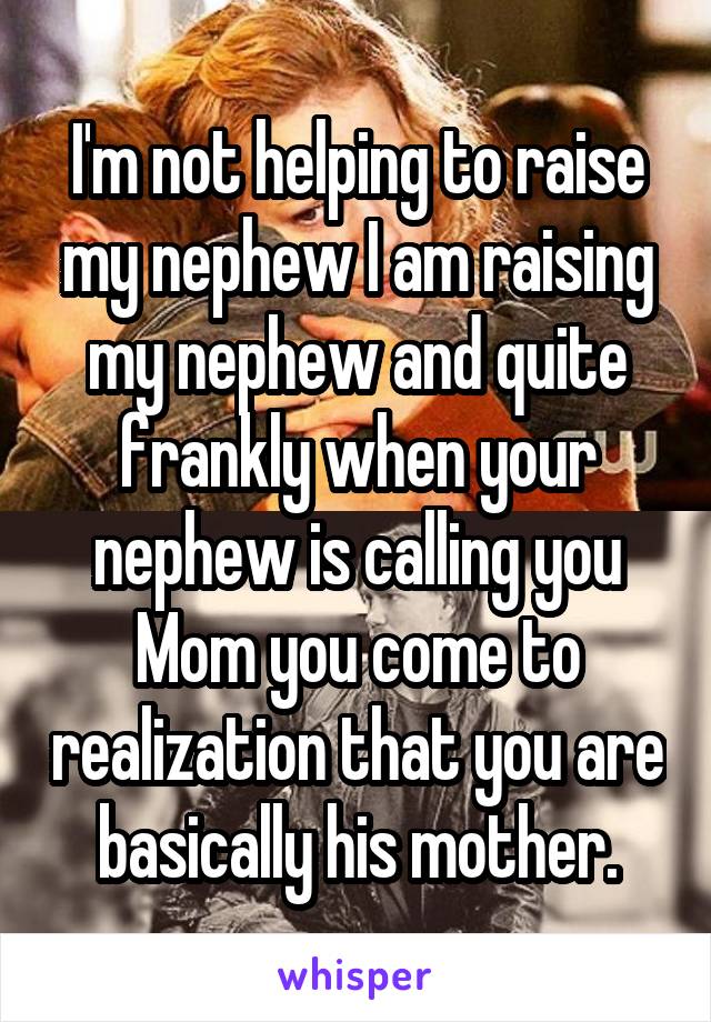 I'm not helping to raise my nephew I am raising my nephew and quite frankly when your nephew is calling you Mom you come to realization that you are basically his mother.