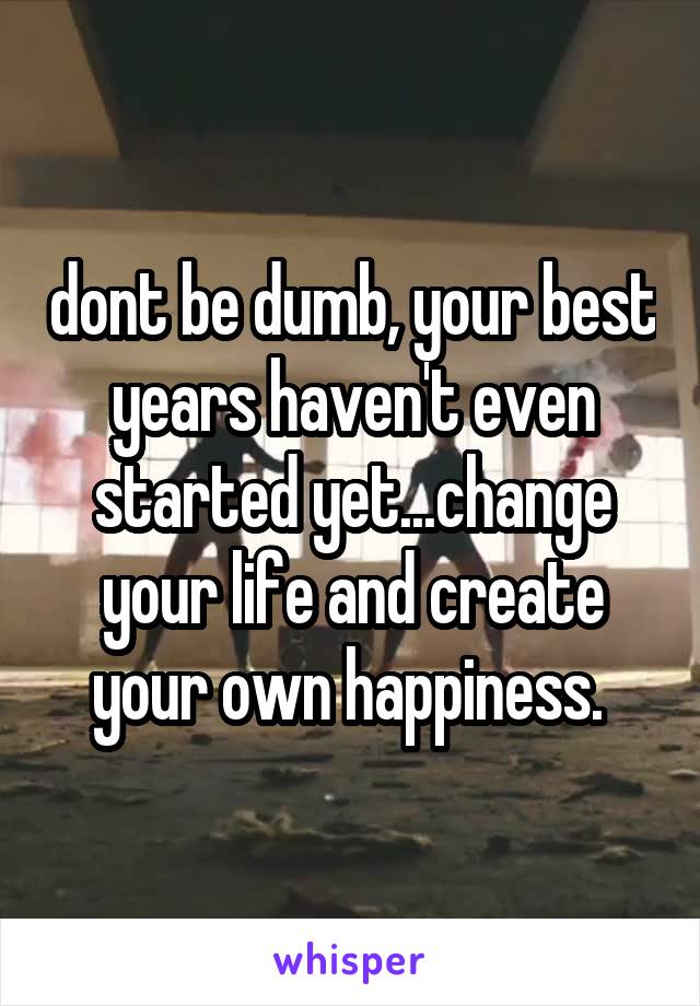 dont be dumb, your best years haven't even started yet...change your life and create your own happiness. 