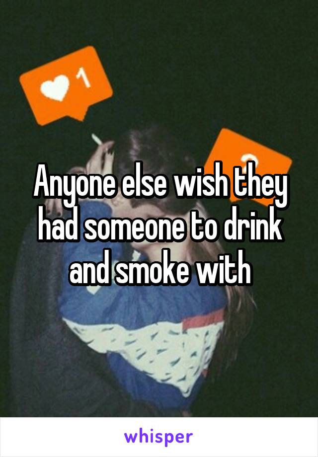 Anyone else wish they had someone to drink and smoke with