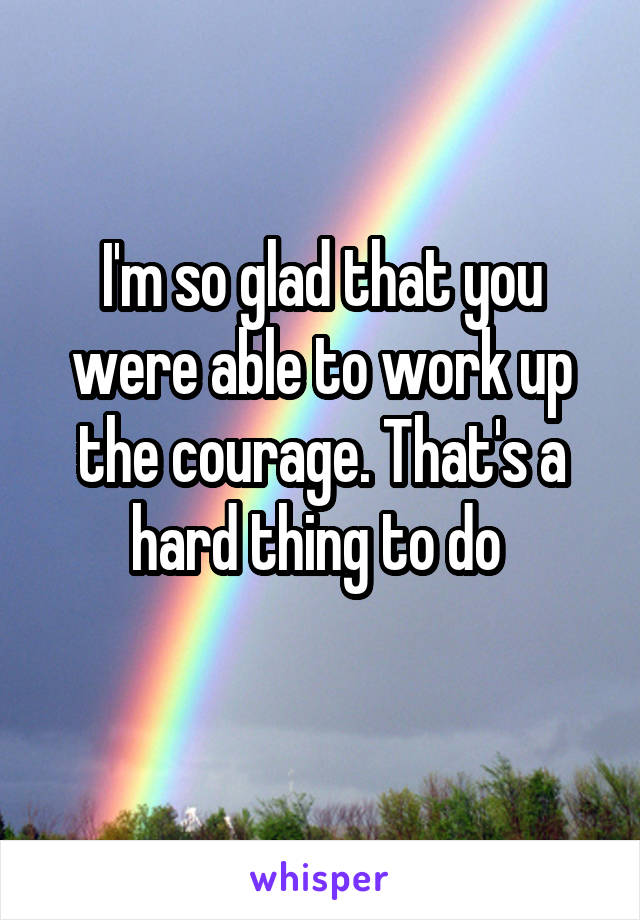 I'm so glad that you were able to work up the courage. That's a hard thing to do 
