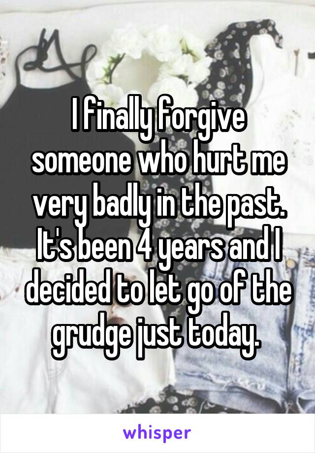 I finally forgive someone who hurt me very badly in the past. It's been 4 years and I decided to let go of the grudge just today. 