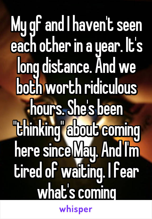 My gf and I haven't seen each other in a year. It's long distance. And we both worth ridiculous hours. She's been "thinking" about coming here since May. And I'm tired of waiting. I fear what's coming