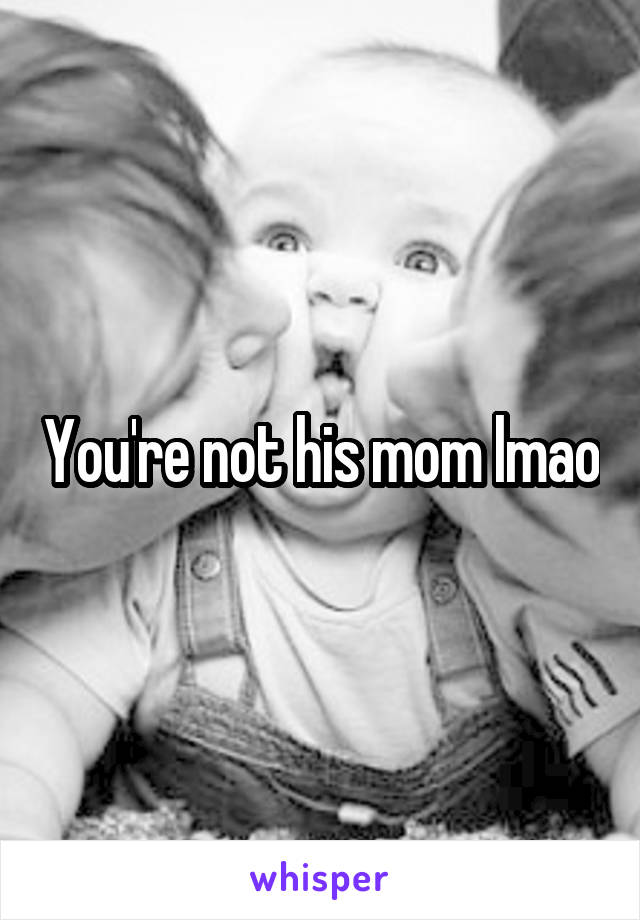 You're not his mom lmao