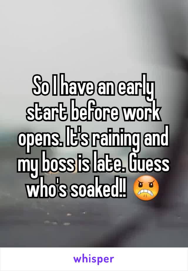 So I have an early start before work opens. It's raining and my boss is late. Guess who's soaked!! 😠