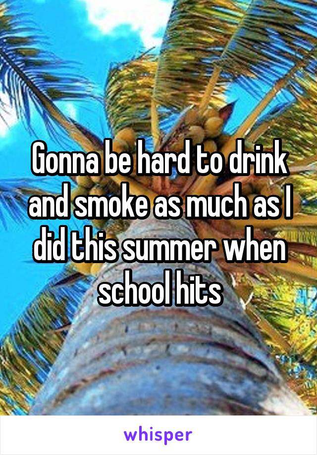 Gonna be hard to drink and smoke as much as I did this summer when school hits