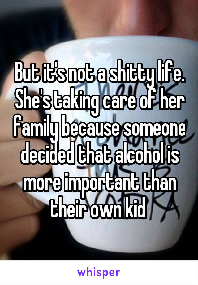 But it's not a shitty life. She's taking care of her family because someone decided that alcohol is more important than their own kid 